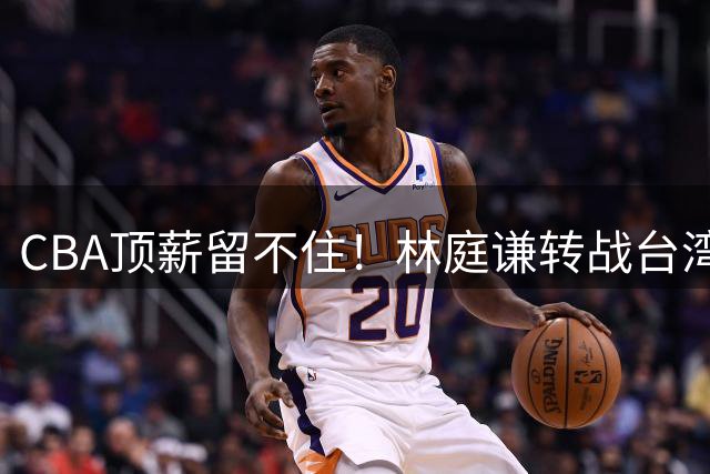 CBA顶薪留不住！林庭谦转战台湾联赛引热议 薪资差距成关键因素